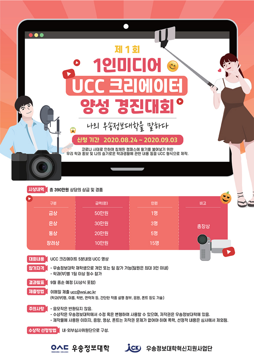 제 1회 1인미디어 UCC 크리에이터 양성 경진대회, 나의 우송정보대하을 말하다 / 신청기간 : 2020. 8. 24(월) ~ 2020. 9. 3(목) / 코로나 사태로 인하여 침체된 캠퍼스에 활기를 불어넣기 위한 우리 학과 홍보 및 나의 슬기로운 학과생활에 관한 내용 등을 UCC 형식으로 제작 / 시상내역:총 390만원 상당의 상금 및 경품(금상-50만원-1명, 은상-30만원 3명, 동상-20만원-5명, 장려상-10만원-15명) / 대회내용:UCC 크리에이트 5분내외 UCC 영상 / 참가자격:우송정보대학 재학생으로 개인 또는 팀 참가 기능(팀원은 최대 3인 이내), 학과(부)별 1팀 이상 필수 참가 / 결과발표:9월 중순 예정(시상식 포함) / 제출방법:이메일 제출(ucc@wsi.axc.kr)-학과(부)명, 이름, 학번, 연락처 등, 간단한 작품 설명 첨부, 음원, 폰트 등도 기술) / 주의사항:응모작은 반환되지 않음, 수상작은 우송정보대학에서 수정 혹은 변형하여 사용할 수 있으며, 저작권은 우송정보대학에 있음, 제작물에 사용된 이미지, 음향, 영상, 폰트는 저작권 문제가 없어야 하며 폭력, 선정적 내용은 심사에서 제외됨 / 수상작 선정방법:내·외부 심사위원단으로 구성 / 우송정보대학, 우송정보대학혁신지원사업단