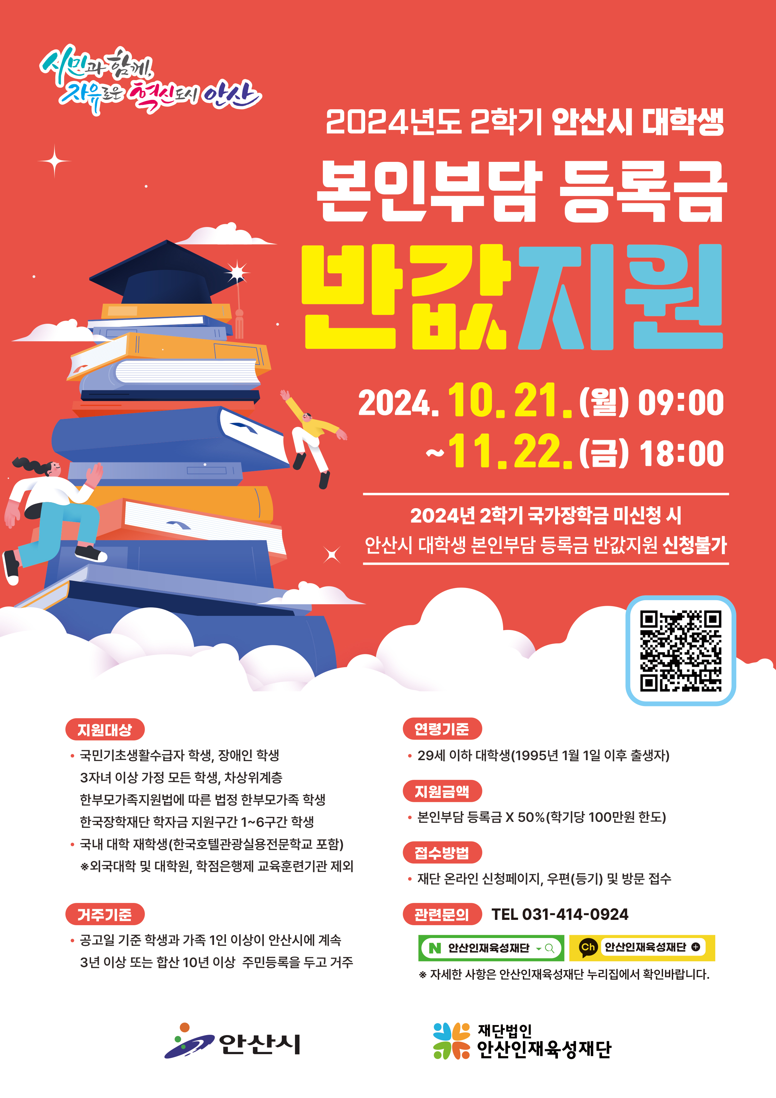 2024년도 2학기 안산시 대학생 본인부담 등록금 반값지원 / 2024.10.21.(월) 09:00~11.22.(금) 18:00 / 2024년 2학기 국가장학금 미신청 시 안산시 대학생 본인부담 등록금 반값지원 신청불가 / 지원대상(국민기초생활수급자 학생, 장애인 학생, 3자녀 이상 가정 모든 학생, 차상위계층, 한부모가족지원법에 따른 법정 한부모가족 학생, 한국장학재단 학자금 지원구간 1~6구간 학생 / 국내 대학 재학생(한국호텔관광실용전문학교 포함) *외국대학 및 대학원, 학점은행제 교육훈련기관 제외) / 거주기준(공고일 기준 학생과 가족 1인 이상이 안산시에 계속 3년 이상 또는 합산 10년 이상 주민등록을 두고 거주) / 연령기준(29세 이하 대학생(1995년 1월 1일 이후 출생자)) / 지원금액(본인부담 등록금 X 50% (학기당 100만원 한도)) / 접수방법(재단 온라인 신청페이지, 우편(등기) 및 방문 접수)