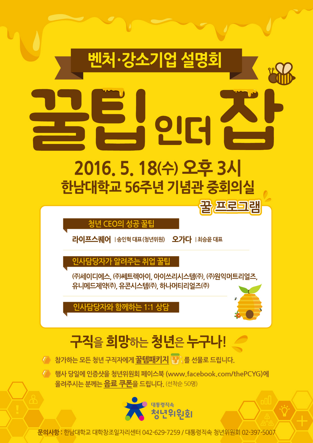 벤처·강소기업 설명회 / 꿀팁인더잡 / 2016. 5. 18(수) 오후3시 / 한남대학교 56주년 기념관 중회의실 / 꿀프로그램 / 청년 CEO의 성공 꿀팁 / 라이프 스퀘어 │ 송인혁 대표(청년위원) 오가다 │ 최승윤 대표 / 인사담당자가 알려주는 취업 꿀팁 / (주)세이디에스, (주) 쎄트렉아이, 아이쓰리시스템(주), (주)원익머트리얼즈, 유니메드제약(주), 유콘시스템(주), 하나머티리얼즈(주) / 인사담당자와 함꼐하는 1:1 상담