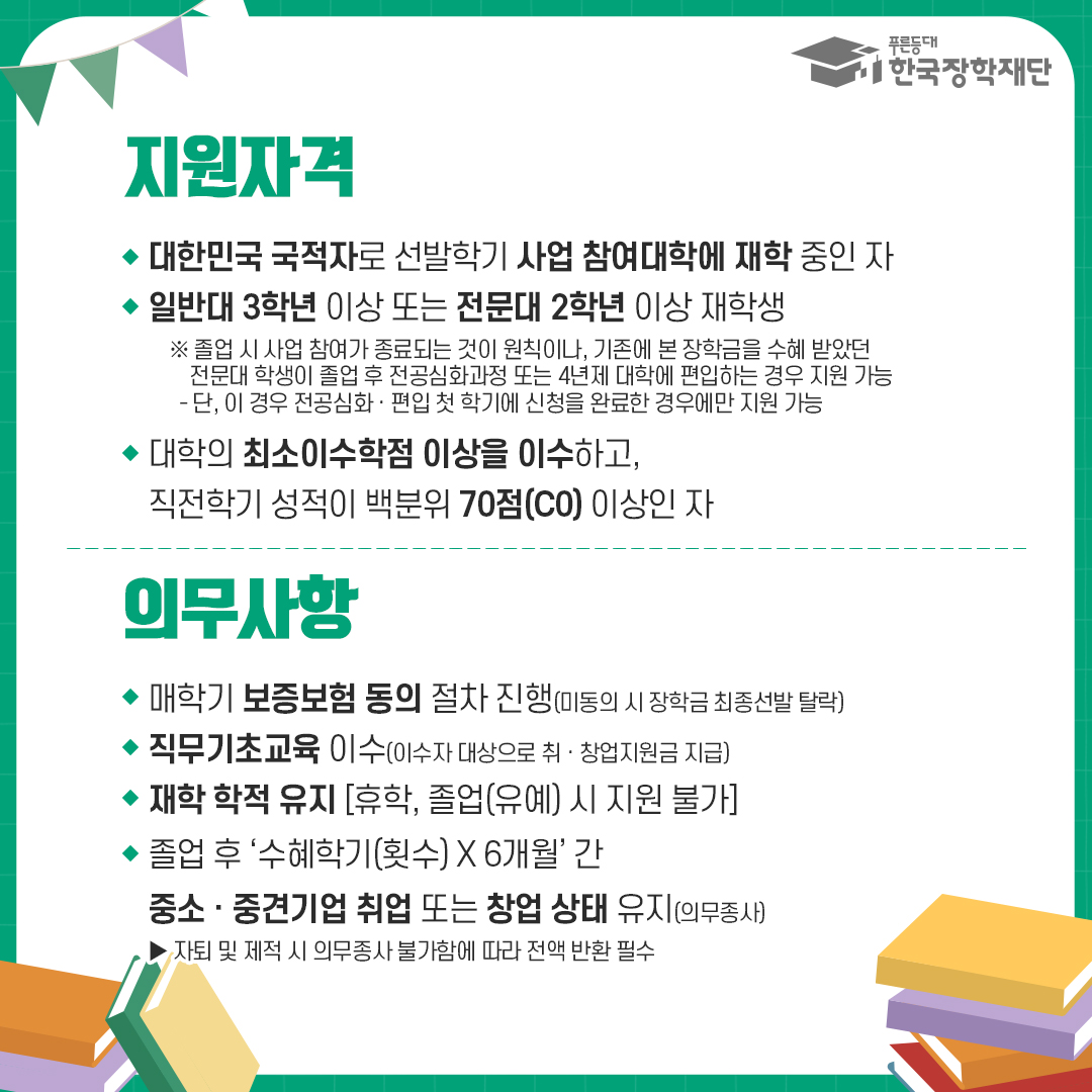 지원자격 : 대한민국 국적자로 선발학기 사업 참여대학에 재학 중인 자, 일반대 3학년 이상 또는 전문대 2학년 이상 재학생 ※ 졸업 시 사업 참여가 종료되는 것이 원칙이나, 기존에 본 장학금을 수혜 받았던 전문대 학생이 졸업 후 전공심화과정 또는 4년제 대학에 편입하는 경우 지원 가능 - 단, 이 경우 전공심화·편입 첫 학기에 신청을 완료한 경우에만 지원 가능, 대학의 최소이수학점 이상을 이수하고, 직전학기 성적이 백분위 70점(CO) 이상인 자 의무사항 : 매학기 보증보험 동의 절차 진행(미동의 시 장학금 최종선발 탈락), 직무기초교육 이수(이수자 대상으로 취·창업지원금 지급), 재학 학적 유지 [휴학, 졸업(유예) 시 지원 불가],  졸업 후 '수혜학기(횟수) X 6개월' 간 중소·중견기업 취업 또는 창업 상태 유지(의무종사)자퇴 및 제적 시 의무종사 불가함에 따라 전액 반환 필수