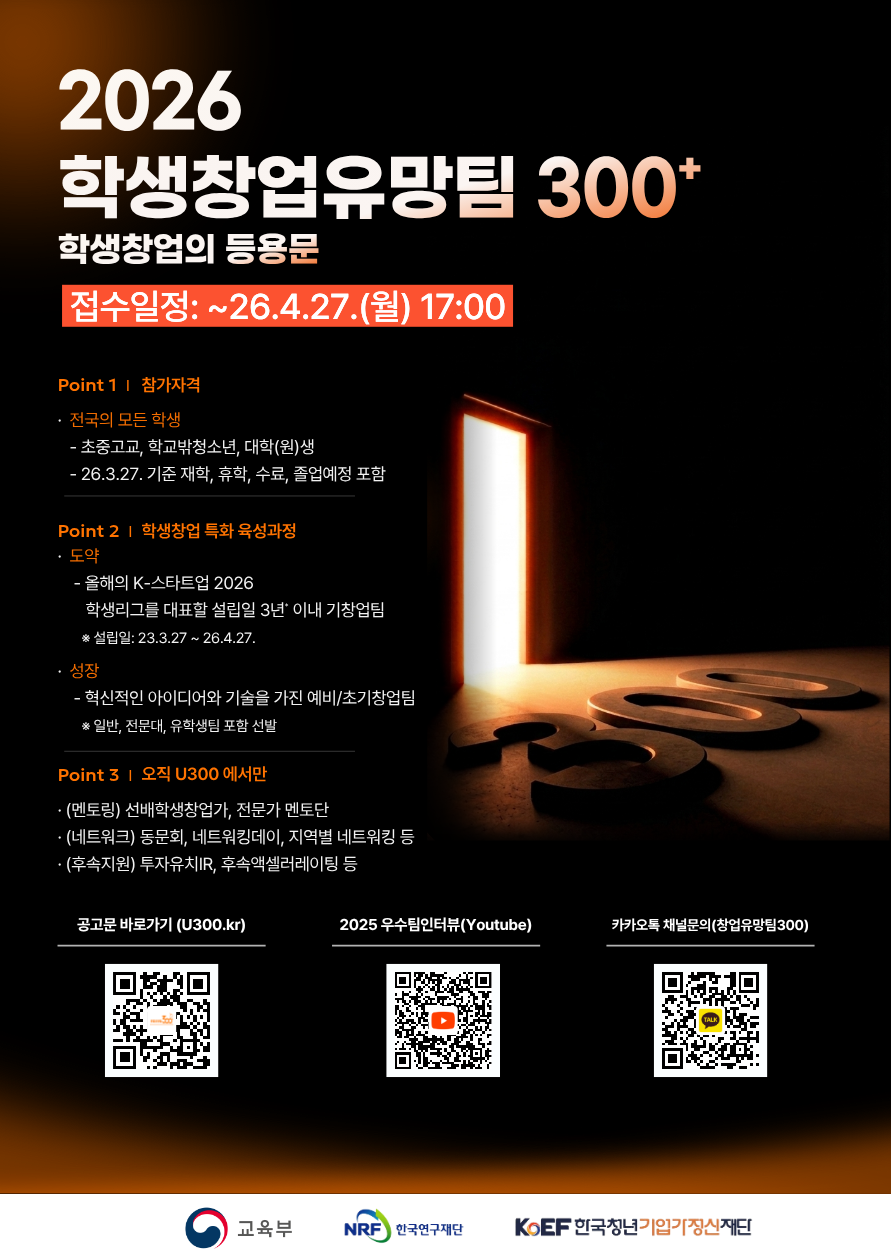 2026 학생창업유망팀 300+ 학생창업의 등용문 / 접수일정 : ~26.4.27.(월) 17:00 / Point 1| 참가자격 - 전국의 모든 학생 - 초중고교, 학교밖청소년, 대학(원)생 - 26.3.27. 기준 재학, 휴학, 수료, 졸업예정 포함 / Point 2 | 학생창업 특화 육성과정 - 도약 - 올해의 K-스타트업 2026 학생리그를 대표할 설립일 3년 이내 기창업팀 *설립일: 23.3.27-26.4.27. 성장 - 혁신적인 아이디어와 기술을 가진 예비/초기창업팀 * 일반, 전문대, 유학생팀 포함 선발  / Point 3 | 오직 U300 에서만 (멘토링) 선배학생창업가, 전문가 멘토단 (네트워크) 동문회, 네트워킹데이, 지역별 네트워킹 등 (후속지원) 투자유치IR, 후속액셀러레이팅 등 / 공고문 바로가기 (U300.kr) / 2025 우수팀인터뷰(Youtube) / 카카오톡 채널문의(창업유망팀300) / 교육부 / 한국연구재단 / 한국청년기입기정신재단