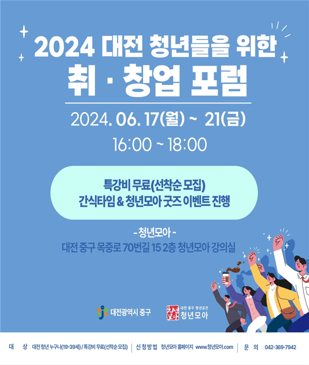 2024 대전 청년들을 위한 취·창업 포럼 2024.06.17(월) ~ 21(금) 16:00~18:00 / 특강비 무료 (선착순 모집) 간식타임 & 청년모아 굿즈 이벤트 진행 / 청년모아 - 대전 중구 목중로 70번길 15 2층 청년모아 강의실 / 대전광역시 중구 / 대전 중구 청년공간 청년모아 / 대상 : 대전 청년 누구나(19-39세), 특강비 무료(선착순 모집) / 신청방법 : 청년모아 홈페이지 : www.청년모아.com / 문의 : 042-369-7942