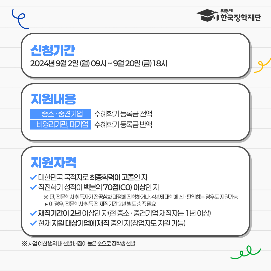 신청기간 : 2024년 9월 2일 (월) 9시 ~ 9월 20일 (금) 19시 / 지원내용 : 중소·중견기업 - 수혜학기 등록금 전액, 비영리기관, 대기업 - 수혜학기 등록금 반액 / 지원자격 : 대한민국 국적자로 최종학력이 고졸인 자, 직전학기 성적이 백분위 70점(C0)이상인 자 ※ 단, 전문학사 취득자가 전공심화 과정에 진학하거나, 4년제 대학에 신,편입하는 경우도 지원 가능 - 이경우, 전문학사 취득 전 재직기간 2년 별도 충족 필요, 재직기간이 2년 이상인 자 (현 중소·중견기업 재직자는 1년 이상), 현재 지원대상기업에 재직 중인 자(창업자도 지원 가능) ※ 사업 예산 범위 내 선발 배점이 높은 순으로 장학생 선발