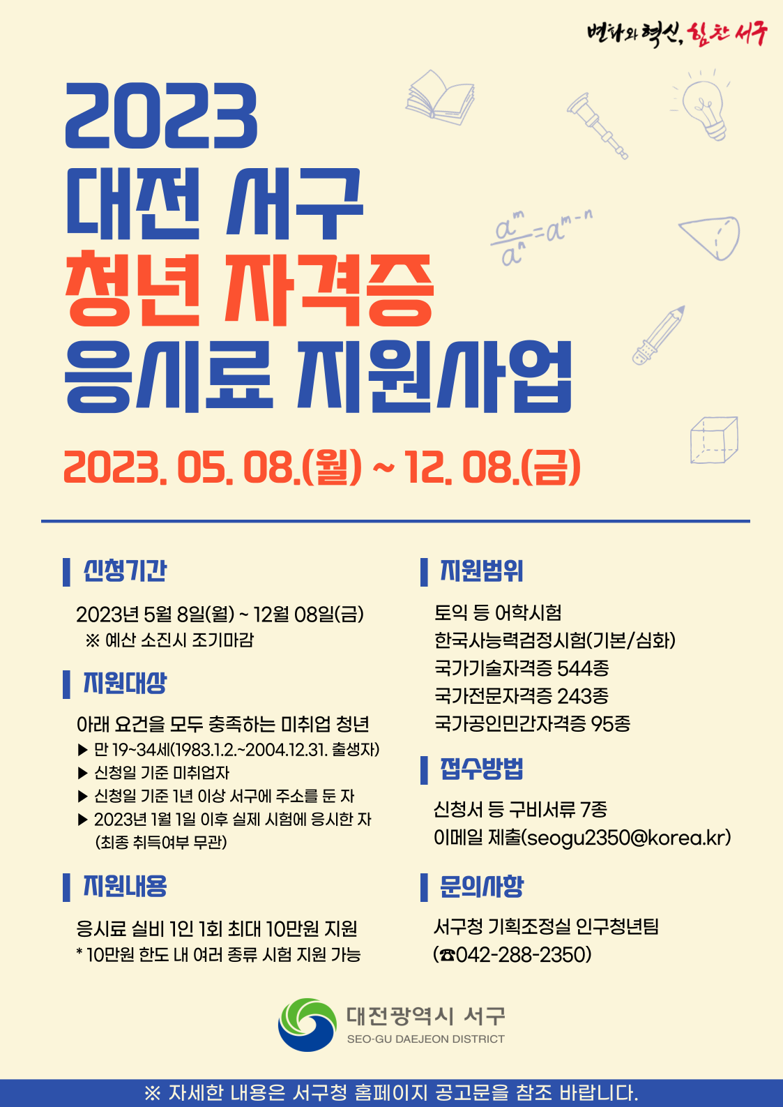 2023 대전 서구 청년 자격증 응시료 지원사업 / 2023. 05. 08(월) ~ 12. 08(금) / 신청기간 : 2023년 5월 8일(월) ~ 12월 9일(금) ※예산 소진시 조기마감 / 지원대상 : 아래의 조건을 모두 충족하는 미취업 청년 - 만 19~34세(1983.1.2 ~ 2004.12.31 출생자) - 신청일 기준 미취업자 - 신청일 기준 1년 이상 서구에 주소를 둔 자 - 2023년 1월 1일 이후 실제 시험에 응시한 자(최종 취득여부 무관) / 지원내용 : 응시료 실비 1일 1회 최대 10만원 지원  * 10만원 한도 내 여러종류 시험 지원 가능 / 지원범위 : 토익 등 어학시험, 한국사능력검정시험(기본/심화), 국가기술자격증 544종, 국가전문자격증 243종, 국가공인민간자격증 95종 / 접수방법 : 신청서 등 구비서류 7종, 이메일 제출(seogu2350@korea.kr) / 문의사항 : 서구청 기획조정실 인구청년팀(042-288-2350) / 자세한 내용은 서구청 홈페이지 공고문을 참조 바랍니다.