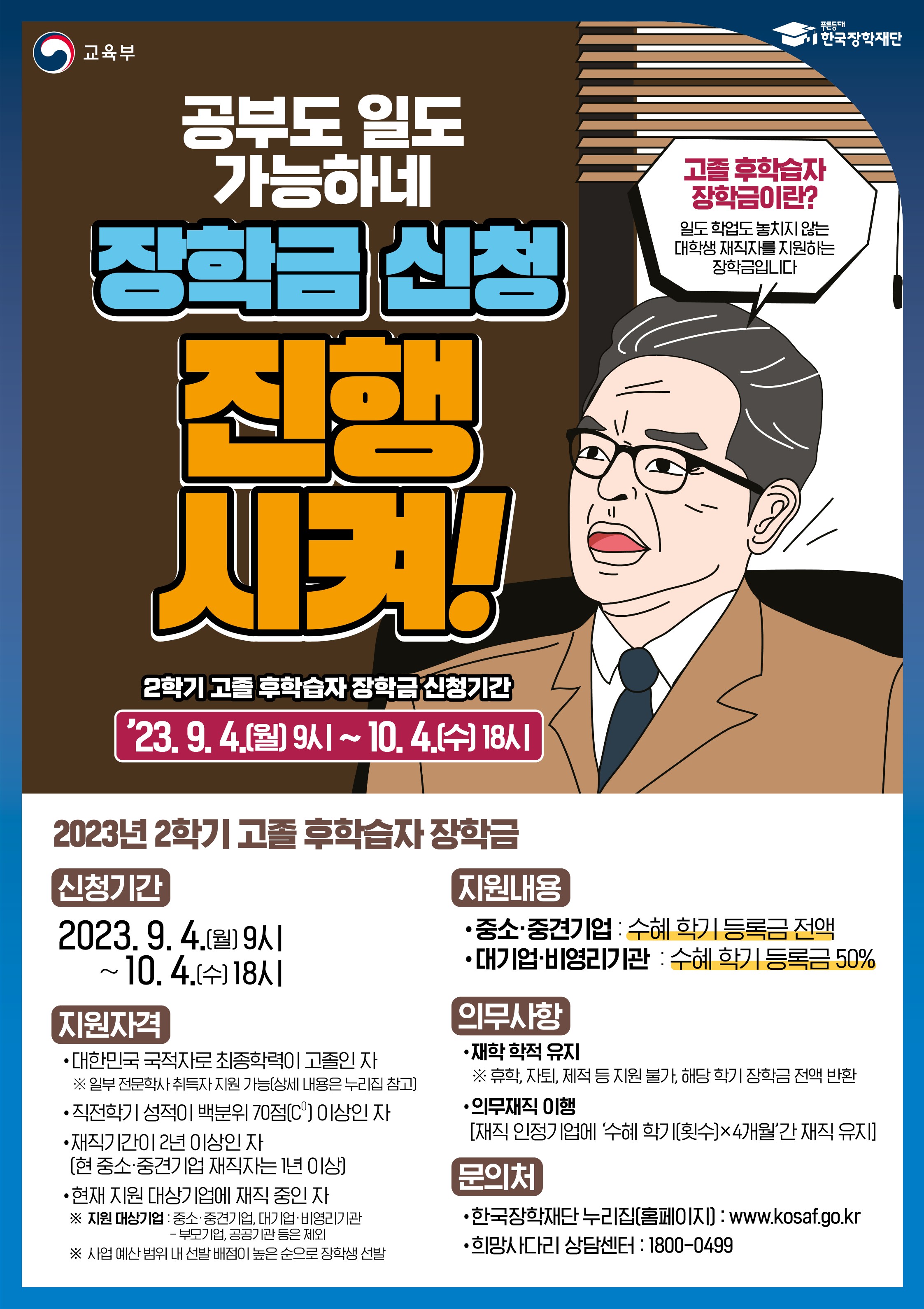 공부도 일도 가능하네 장학금 신청 진행시켜! 2학기 고졸 후학습자 장학금 신청기간 23. 9. 4(월) 9시 ~ 10. 4(수) 18시 / 2023년 2학기 고졸 후학습자 장학금 /  신청기간 : 2023. 9. 4(월) 9시 ~ 10. 4(수) 18시 / 지원자격 : - 대한민국 국적자로 최종학력이 고졸인 자 ※일부 전문학사 취득자 지원 가능 (상세 내용은 누리집 참고) - 직전학기 성적이 백분위 70(C0)이상인 자 - 재직기간이 2년이상인 자 (현 중소·중견기업 재직자는 1년 이상) - 현재 지원 대상기업에 재직 중인 자 ※지원 대상기업 : 중소,중견기업, 대기업,비영리기관 - 부모기업, 공공기관 등은 제외 ※사업 예산 범위 내 선발 배점이 높은 순으로 장학생 선발 / 지원내용: - 중소,중견기업 : 수혜 학기 등록금 전액 - 대기업,비영리기관 :수혜학기 등록금 50% / 의무사항 - 재학 학적 유지 ※휴학, 자퇴, 제적 등 지원 불가, 해당 학기 장학금 전액 반환 - 의무재직 이행 (재직 인정기업에 '수혜 학기(횟수)x4개월'간 재직 유지) / 문의처 : - 한국장학재단 누리집(홈페이지) : www.kosaf.go.kr - 희망사다리 상담센터 : 1800-0499