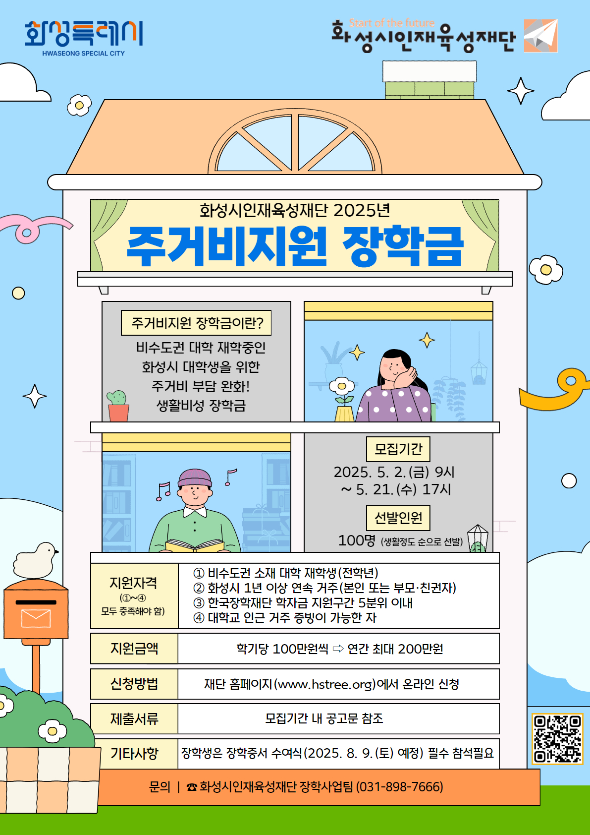 화성특레이 화성시인재육성재단 / 화성시인재육성재단 2025년 주거비지원 장학금 / 주거비지원 장학금이란? 비수도권 대학 재학중인 화성시 대학생을 위한 주거비 부담 완화! 생활비성 장학금 / 모집기간 : 2025. 5. 2.(금) 9시 ~5.21.(수) 17시 / 선발인원 : 100명 (생활정도 순으로 선발) / 지원자격(①~④ 모두 충족해야 함)  : ① 비수도권 소재 대학 재학생(전학년) ② 화성시 1년 이상 연속 거주(본인 또는 부모·친권자) ③ 한국장학재단 학자금 지원구간 5분위 이내 ④ 대학교 인근 거주 증빙이 가능한 자 / 지원금액 : 학기당 100만원씩 연간 최대 200만원 / 신청방법 : 재단 홈페이지(www.hstree.org)에서 온라인 신청/ 제출서류 : 모집기간 내 공고문 참조 / 기타사항: 장학생은 장학증서 수여식(2025. 8. 9.(토) 예정) 필수 참석필요 / 문의 | 화성시인재육성재단 장학사업팀 (031-898-7666)