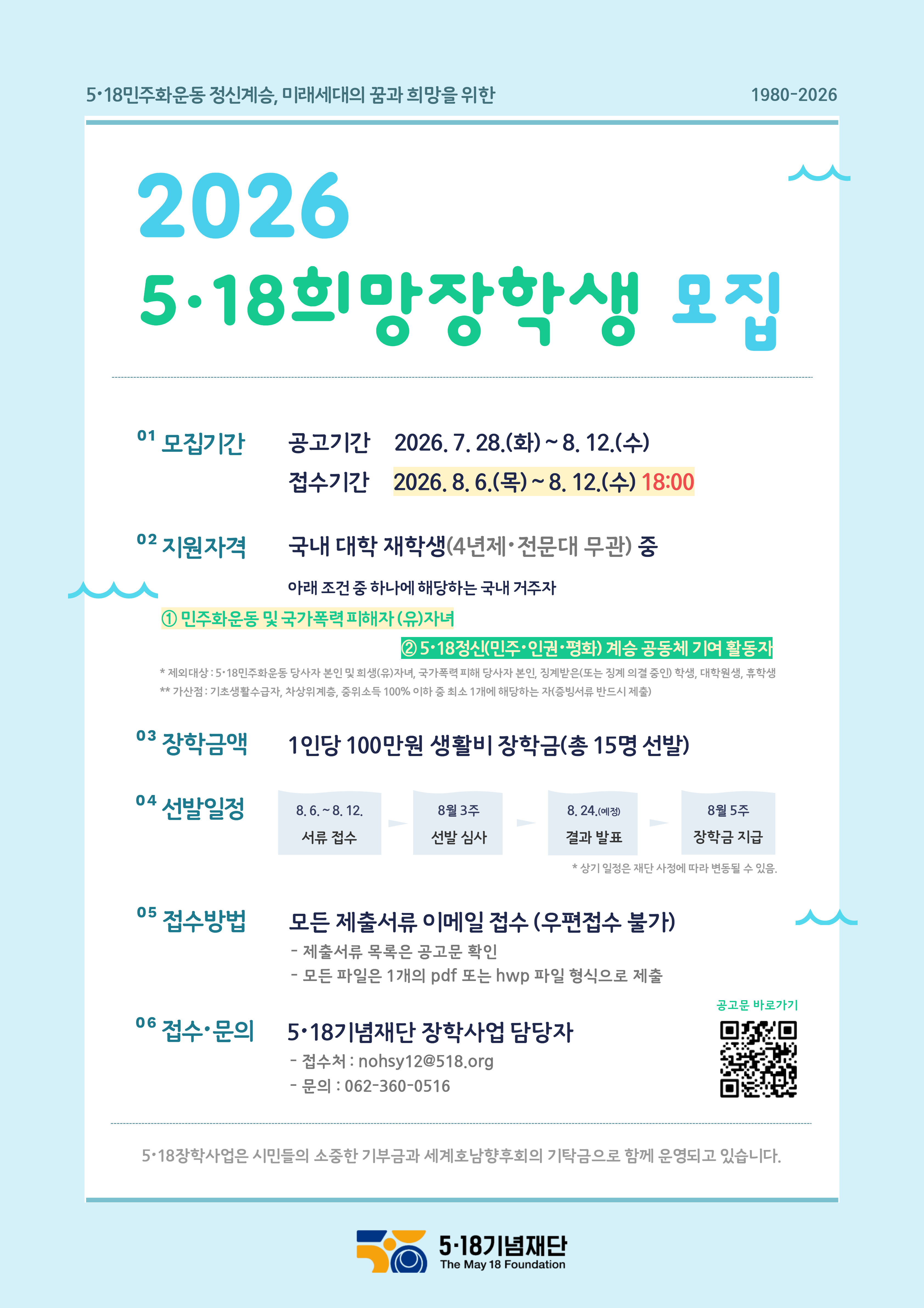 5·18민주화운동 정신계승, 미래세대의 꿈과 희망을 위한 / 2026 5·18희망장학생 모집 / 01 모집기간 공고기간 2026.7. 28.(화)~8. 12.(수) / 접수기간 2026.8.6.(목)~8. 12.(수) 18:00 / 02 지원자격 / 국내 대학 재학생(4년제 전문대 무관) 중 / 아래 조건 중 하나에 해당하는 국내 거주자 / ① 민주화운동 및 국가폭력 피해자 (유)자녀 ②5·18정신(민주·인권·평화) 계승 공동체 기여 활동자 / *제외대상: 5·18민주화운동 당사자 본인 및 희생(유)자녀, 국가폭력 피해 당사자 본인 징계받은(또는 징계의결 중인 학생, 대학원생, 휴학생 / **가산점: 기초생활수급자, 차상위계층, 중위소득 100% 이하 중 최소 1개에 해당하는 자(증빙서류 반드시 제출) / 03 장학금액 1인당 100만원 생활비 장학금(총 15명 선발) / 04 선발일정 / 8.6.-8.12. 서류 접수 / 8월 3주 선발 심사 / 8.24.(예진) 결과 발표 / 8월 5주 장학금 지급 / *상기 일정은 재단 사정에 따라 변동될 수 있음. / 05 접수방법 / 모든 제출서류 이메일 접수 (우편접수 불가) / - 제출서류 목록은 공고문 확인 / - 모든 파일은 1개의 pdf 또는 hwp 파일 형식으로 제출 / 06 접수·문의 / 5·18기념재단 장학사업 담당자 / - 접수처 : nohsy12@518.org / - 문의 : 062-360-0516 / 5-18장학사업은 시민들의 소중한 기부금과 세계호남향후회의 기탁금으로 함께 운영되고 있습니다. / 5·18기념재단 The May 18 Foundation