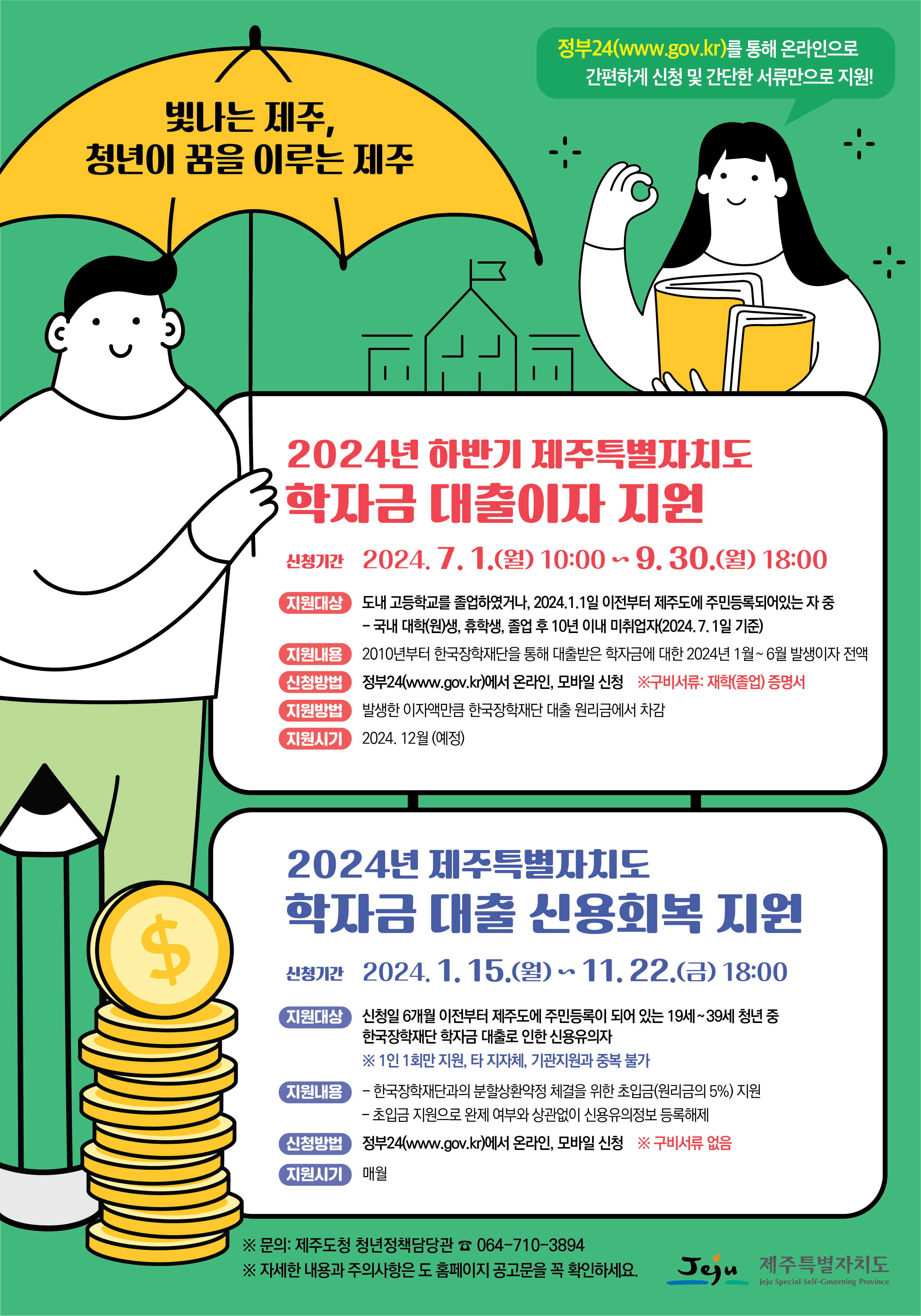 빛나는 제주, 청년이 꿈을 이루는 제주 / 정부24(www.gov.kr)를 통해 온라인으로 간편하게 신청 및 간단한 서류만으로 지원! / 2024년 하반기 제주특별자치도 학자금 대출이자 지원 / 신청기간 : 2024. 7. 1(월) 10:00 ~ 9. 30(월) 18:00 / 지원대상 : 도내 고등학교를 졸업하였거나, 2024. 1. 1일 이전부터 제주도에 주민등록되어있는 자 중 - 국내 대학(원)생, 휴학생, 졸업 후 10년 이내 미취업자(2024. 7. 1일 기준) / 지원내용 : 2010년부터 한국장학재단을 통해 대출받은 학자금에 대한 2024. 1월 ~ 6월 발생이자 전액 / 신청방법 : 정부24(www.gov.kr)에서 온라인, 모바일 신청 ※구비서류 : 재학(졸업)증명서  / 지원방법 : 발생한 이자액만큼 한국장학재단 대출 원리금에서 차감 / 지원시기 : 2024. 12월 (예정) / 2024년 제주특별자치도 학자금 대출 신용회복 지원 / 신청기간 : 2024. 1. 15(월) ~ 11. 22(금) 18:00 / 지원대상 : 신청일 6개월 이전부터 제주도에 주민등록이 되어 있는 19세~39세 청년 중 한국장학재단 학자금 대출로 인한 신용유의자 ※1인 1회만 지원, 타 지자체, 기관지원과 중복 불가 / 지원내용 : - 한국장학재단과의 분할상환약정 체결을 위한 초입금(원리금 5%) 지원 - 초입금 지원으로 완제 여부와 상관없이 신용유의정보 등록 해제 / 신청방법 : 정부24(www.gov.kr)에서 온라인, 모바일 신청 ※구비서류 없음 / 지원시기 : 매월 / ※문의: 재주도청 청년정책담당관 ☎064-710-3894 / ※자세한 내용과 주의사항은 도 홈페이지 공고문을 확인하세요