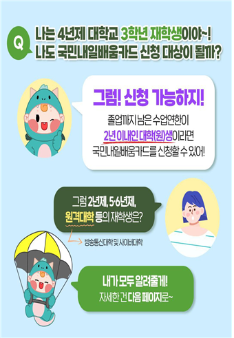 Q. 나는 4년제 대학교 3학년 재학생이야~! 나도 국민내일배움카드 신청 대상이 될까?  / 그럼! 신청 가능하지! 졸업까지 남은 수업연한이 2년 이내인 대학(원)생이라면 국민내일배움카드를 신청할 수 있어! / 그럼 2년제, 5-6년제, 원격대학(방송통신대학 및 사이버대학) 등의 재학생은?  /  내가 모두 알려줄게! 자세한 건 다음 페이지로~