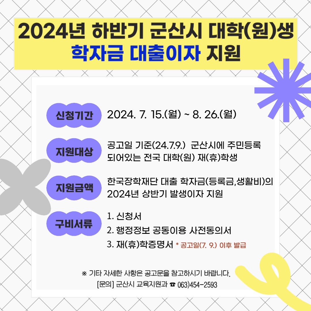 2024년 하반기 군산시 대학(원)생 학자금 대출이자 지원 / 신청기간 : 2024. 7. 15(월) ~ 8. 26(월) / 지원대상 : 공고일 기준(24. 7. 9) 군산시에 주민등록 되어있는 전국 대학(원) 재(휴)학생 / 지원금액 : 한국장학재단 대출 학자금(등록금, 생활비)의 2024년 상반기 발생이자 지원 / 구비서류 : 1. 신청서 2. 행정정보 공동이용 사전동의서 3. 재(휴)학증명서 *공고일(7.9)이후 발급 ※기타 자세한 사항은 공고문을 참고하시기 바랍니다. [문의] 군산시 교육지원과 ☎063-454-2593