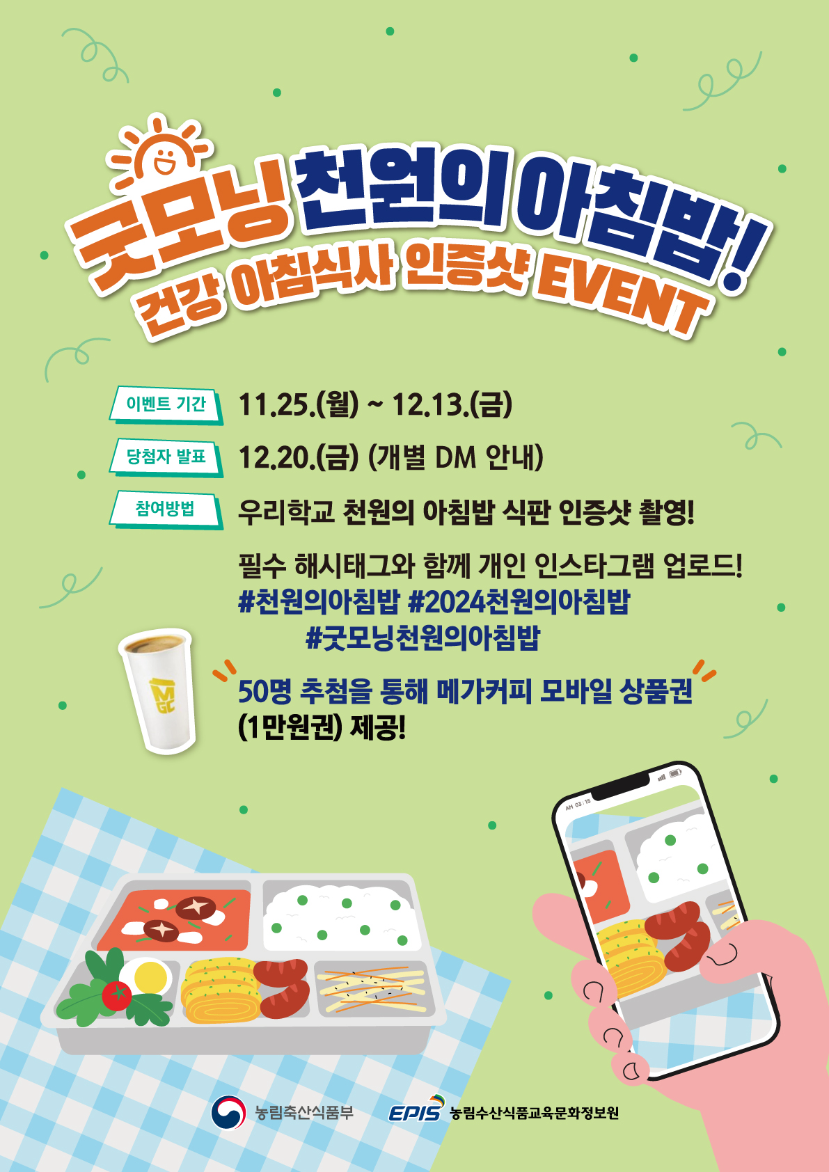 굿모닝 천원의 아침밥! 건강 아침식사 인증샷 EVENT / 이벤트 기간 : 11.25.(월) ~ 12.13.(금) / 당첨자 발표 : 12.20.(금) (개별 DM 안내) / 참여방법 : 우리학교 천원의 아침밥 식판 인증샷 촬영! 필수 해시태그와 함께 개인 인스타그램 업로드! #천원의아침밥 #2024천원의아침밥 #굿모닝천원의아침밥 50명 추첨을 통해 메가커피 모바일 상품권 (1만원권) 제공! / 농림축산식품부 / 농림수산식품교육문화정보원