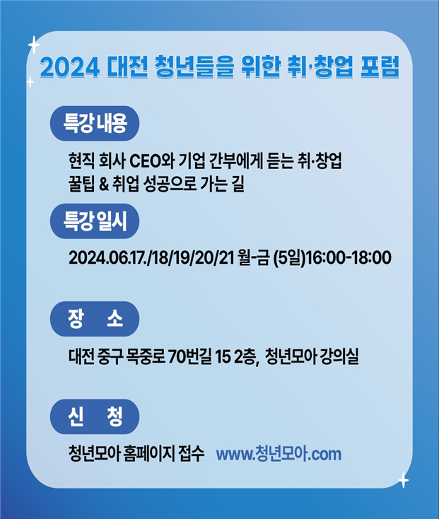 2024 대전 청년들을 위한 취·창업 포럼 / 특강내용 : 현직 회사 CEO와 기업 간부에게 듣는 취·창업 꿀팁 & 취업 성공으로 가는 길 / 특강 일시 : 2024.06.17/18/19/20/21 월~금(5일) 16:00-18:00 / 장소 : 대전 중구 목중로 70번길 15 2층, 청년모아 강의실 / 신청 : 청년모아 홈페이지 접수 www.청년모아.com