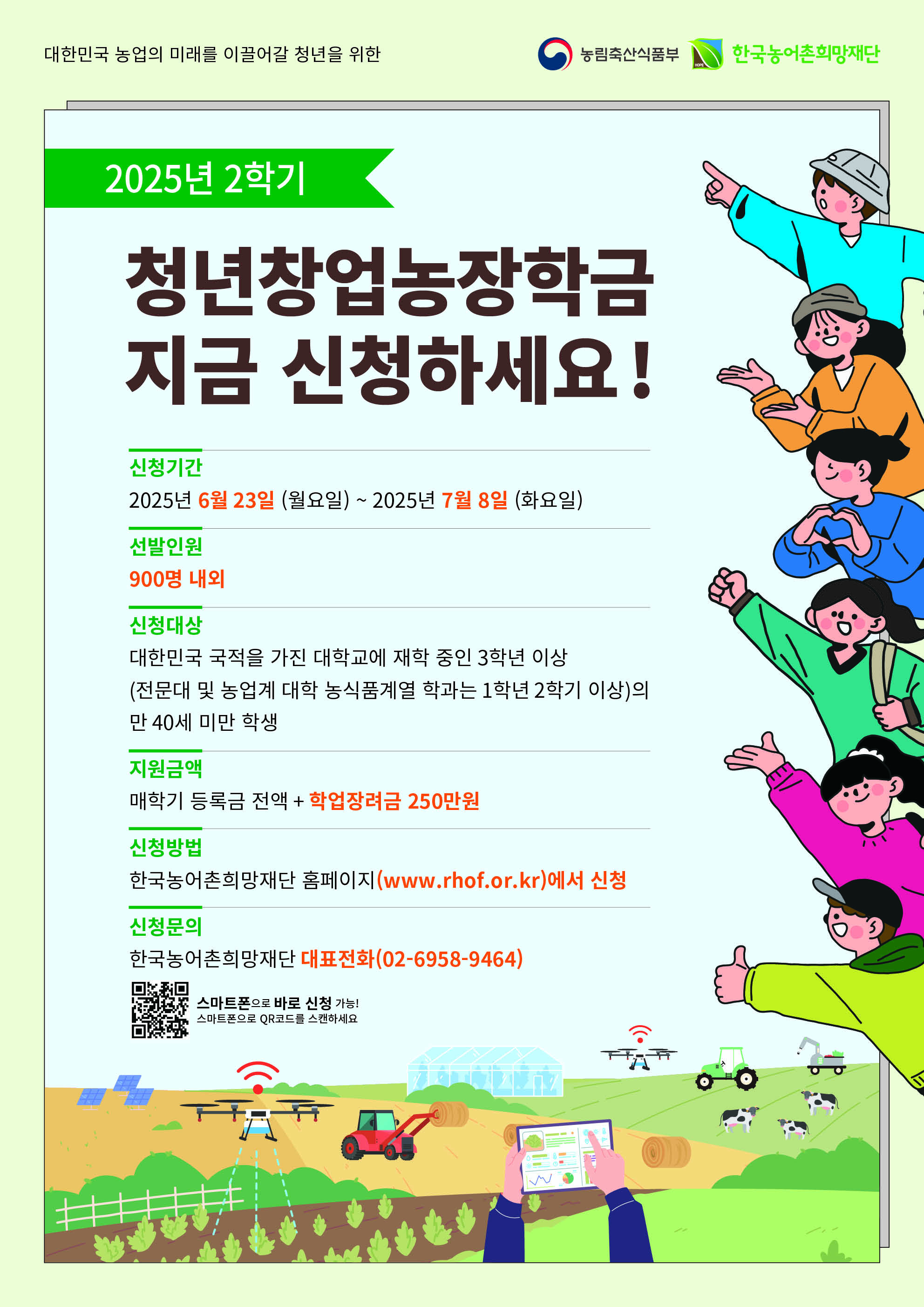 대한민국 농업의 미래를 이끌어갈 청년을 위한 / 농림축산식품부 / 한국농어촌희망재단 / 2025년 2학기 청년창업농장학금 지금 신청하세요! / 신청기간 : 2025년 6월 23일 (월요일) ~ 2025년 7월 8일 (화요일) / 선발인원 : 900명 내외 / 신청대상 : 대한민국 국적을 가진 대학교에 재학 중인 3학년 이상 (전문대 및 농업계 대학 농식품계열 학과는 1학년 2학기 이상)의 만 40세 미만 학생 / 지원금액 : 매학기 등록금 전액 + 학업장려금 250만원 / 신청방법 : 한국농어촌희망재단 홈페이지(www.rhof.or.kr)에서 신청 / 신청문의 : 한국농어촌희망재단 대표전화(02-6958-9464)