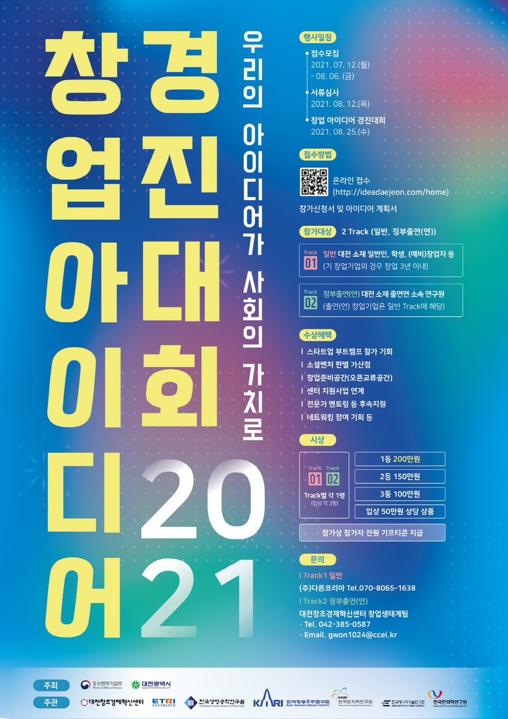 2021 창업 아이디어 경진대회 (우리의 아이디어가 사회의 가치로) 행사일정: 1)접수모집:2021.7.12(월)~8.6(금) 2)서류심사:2021.8.12(목) 3)창업 아이디어 경진대회:2021.8.25(수) / 접수방법:온라인접수(http://ideadaejeon.com/home) 참가신청서 및 아이디어 계획서 지참 / 참가대상:2 Track(일반.정부출연(연)) Track1은 일반구분으로 대전소재 일반인, 학생,(예비)창업자 등을 포함합니다.(기 창업기업의 경우 창업 3년 이내) Track2는 정부출연(연)구분으로 대전 소재 출연한 소속 연구원입니다.(출연(연) 창업기업은 일반Track에 해당) / 수상혜택:스타트업 부트캠프 참가기회, 소셜벤쳐 판별 가산점, 창업준비공간(오픈교류공간), 센터 지원사업 연계, 전문가 멘토링 등 후속지원, 네트워킹 참여 기회 등 / 시상: Track1,Track2 각 1명(입상 각 3명), 1등 200만원, 2등 150만원, 3등 100만원, 입상 50만원 상당 상품, 참가상 참가자 전원 기프티콘 지급 / 문의:Track1 일반-(주)다른코리아 Tel:070-8065-1638, Track 정부출연(연)-대전창조경제혁신센터 창업생태계팀 Tel:042-385-0587, Email:gwon1024@ccei.kr / 주최:중소벤처기업부,대전광역시 주관:대전창조경제혁신센터, ETRI. 한국생명공학연구원, 한국항공우주연구원, 한국원자력연구원, 한국에너지기술연구원, 한국한의학연구원