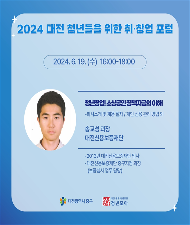 2024 대전 청년들을 위한 취·창업 포럼 / 2024. 6. 19(수) 16:00-18:00 / 청년창업! 소상공인 정책자금의 이해 - 회사소개 및 채용절차 / 개인 신용 관리 방법 외 / 송교성 과장 대전신용보증재단 / 2013년 대전신용보증재단 입사, 대전신용보증재단 중구지점 과장 (보증심사 업무 담당) / 대전광역시 중구 / 대전 중구 청년공간 청년모아