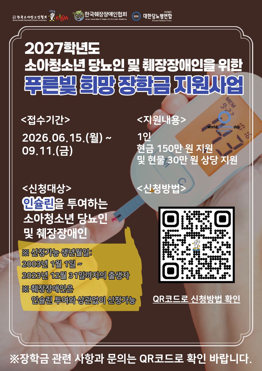 2027학년도 소아청소년 당뇨인 및 췌장장애인을 위한 푸른빛 희망 장학금 지원사업 / <접수기간> 2026.06.15.(월) ~ 09.11.(금) / <지원내용> 1인 현금 150만 원 지원 및 현물 30만 원 상당 지원 / <신청대상> 인슐린을 투여하는 소아청소년 당뇨인 및 췌장장애인 / <신청방법> ※ 신청가능 생년월일:2003년 1월 1일~ 2023년 12월 31일까지의 출생자, ※췌장장애인은 인슐린 투여와 상관없이 신청가능 / QR코드로 신청방법 확인 / ※장학금 관련 사항과 문의는 QR코드로 확인 바랍니다.