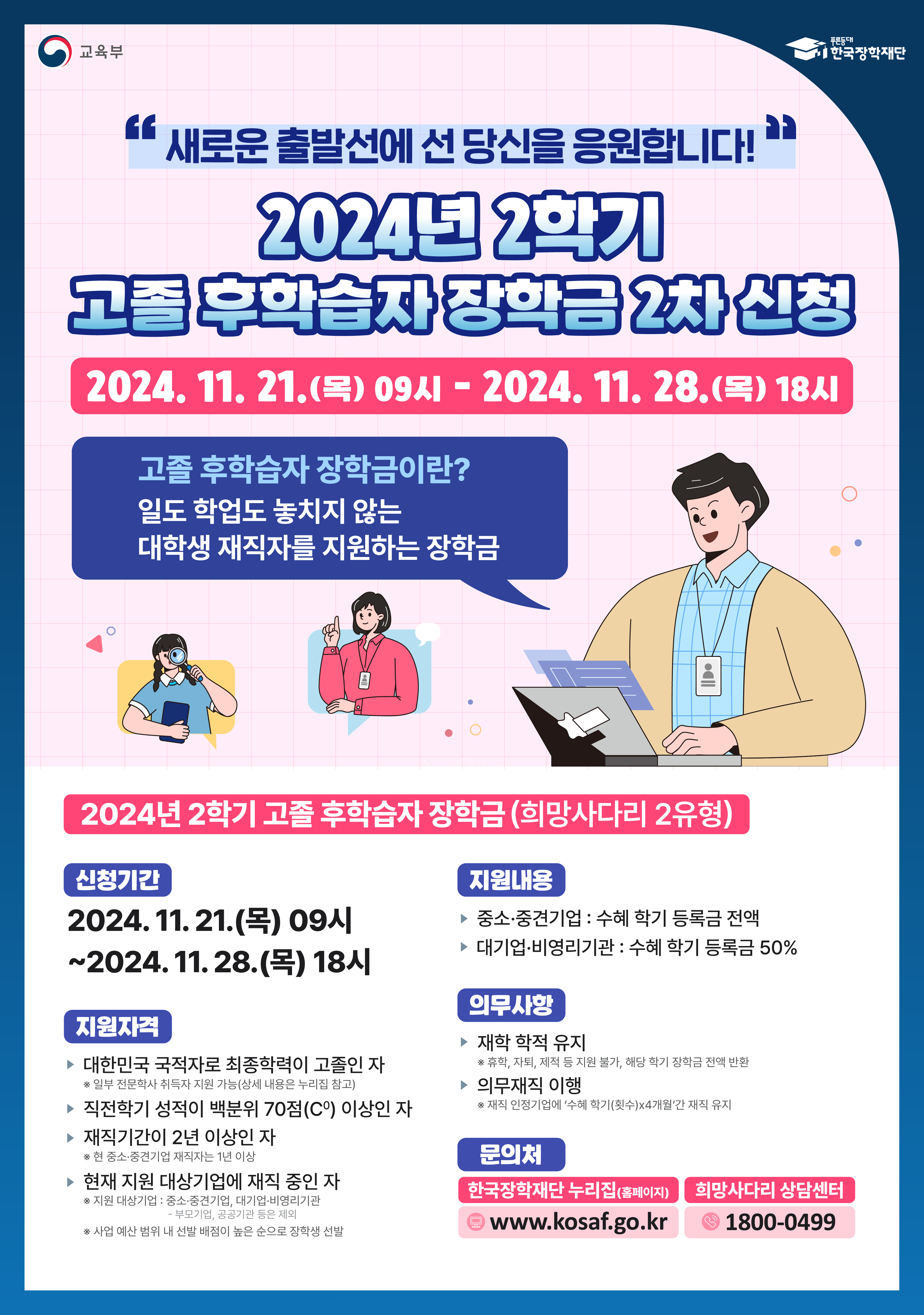 교육부 / 한국장학재단 / 새로운 출발선에 선 당신을 응원합니다! / 2024년 2학기 고졸 우학습자 장학금 2차 신청 / 2024. 11. 21.(목) 09시 ~ 2024. 11. 28.(목) 18시 / 고졸 후학습자 장학금이란? 일도 학업도 놓치지 않는 대학생 재직자를 지원하는 장학금 / 2024년 2학기 고졸 후학습자 장학금(희망사다리 2유형) / 신청기간 - 2024. 11. 21.(목) 09시 ~ 2024. 11. 28.(목) 18시 /  지원자격 - > 대한민국 국적자로 최종학력이 고졸인 자 *일부 전문학사 취득자 지원 기능(상세내용은 누리집 참고), 직전학기 성적이 백분위 70점(C0) 이상인 자, 재직기간이 2년 이상인 자 *한 중소·중견기업 재직자는 1년 이상, 현재 지원 대상기업에 재직 중인 자 *지원 대상기업 : 중소,중견기업, 대기업 비영리기관 - 부모기업, 공공기관 등은 제외 • 사업 예산 범위 내 선달 배점이 높은 순으로 장학생 선발 / 지원내용 - 중소·중견기업 : 수혜 학기 등록금 전액,  대기업·비영리기관 : 수혜 학기 등록금 50% / 의무사항 - 재학 학적 유지 *휴학 자퇴, 지적 지원뭔가, 해당 학기 장학금 전에 반환, 의무재직 이행 *재직 인정기업에 '수혜학기(횟수)x4개월간 재직 유지 / 문의처 - 한국장학재단 누리집(홈페이지) www.kosaf.go.kr, 희망사다리 상담센터 1800-0499