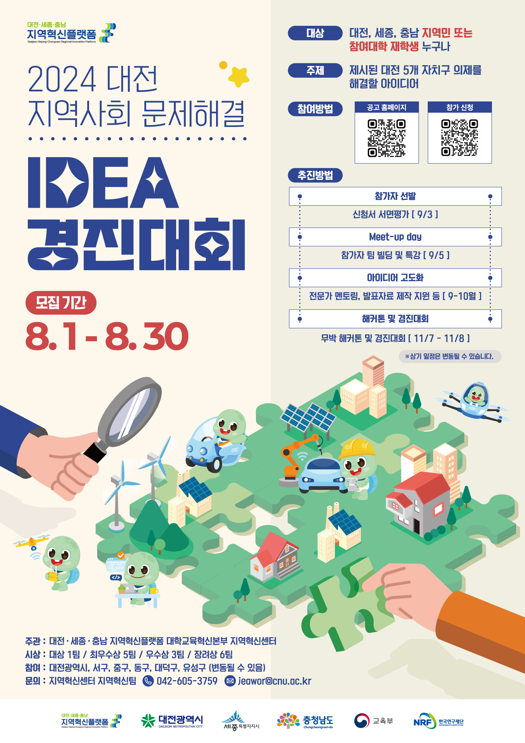 대전·세종·충남 지역혁신플랫폼 / 2024 대전 지역사회 문제해결 / IDEA 경진대회 / 모집기간 : 8.1 -8. 30 / 대상 : 대전, 세종, 충남 지역민 또는 참여대학 재학생 누구나 / 주제 : 제시된 5개 자치구 의제를 해결할 아이디어 / 추진방법 : 참가자 선발 - 신청서 서면펑가 [9/3], Meet-up day - 참가자 팀 빌딩 및 특강 [9/5], 아이디어 고도화 - 전문가 멘토링, 발표자료 제작 지원 등 [9-10월], 해커톤 및 경진대회 - 무박 해커톤 및 경진대회 [11/7-11/8] ※상기 일정은 변동될 수 있습니다. / 주관 : 대전·세종·충남 지역혁신 플랫폼 대학교육혁신본부 지역혁신센터 / 시상 : 대상 1팀, 최우수상 5팀, 우수상 3팀, 장려상 6팀 / 참여 : 대전광역시, 서구, 중구, 동구, 대덕구, 유성구(변동될 수 있음) / 문의 : 지역혁신센터 지역혁신팀, 042-605-3759, jeawor@cnu.ac.kr