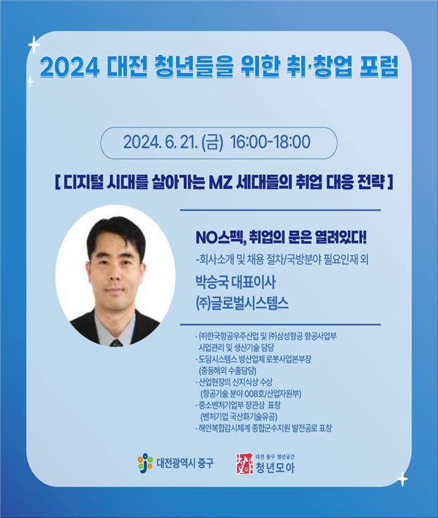 2024 대전 청년들을 위한 취·창업 포럼 / 2024. 6. 21(금) 16:00-18:00 / [디지털 시대를 살아가는 MZ 세대들의 취업 대응 전략] / NO스펙, 취업의 문은 열려있다! - 회사소개 및 채용 절차 / 국방분야 필요인재 외 / 박승국 대표이사 (주)글로벌시스템스 / (주)한국항공우주산업 및 (주)삼성항공 항공사업부 사업관리 및 생산기술 담당, 도담시스템스 방산업체 로본사업본부장(중동해외 수출담당), 산업현장의 신지식상 수상(항공기술 분야 008호/산업자원부), 중소젠처기업부 장관상 표창(벤처기업 국산화기술유공), 해안복합감시체계 종합군수지원 발전공로 표창 / 대전광역시 중구 / 대전 중구 청년공간 청년모아