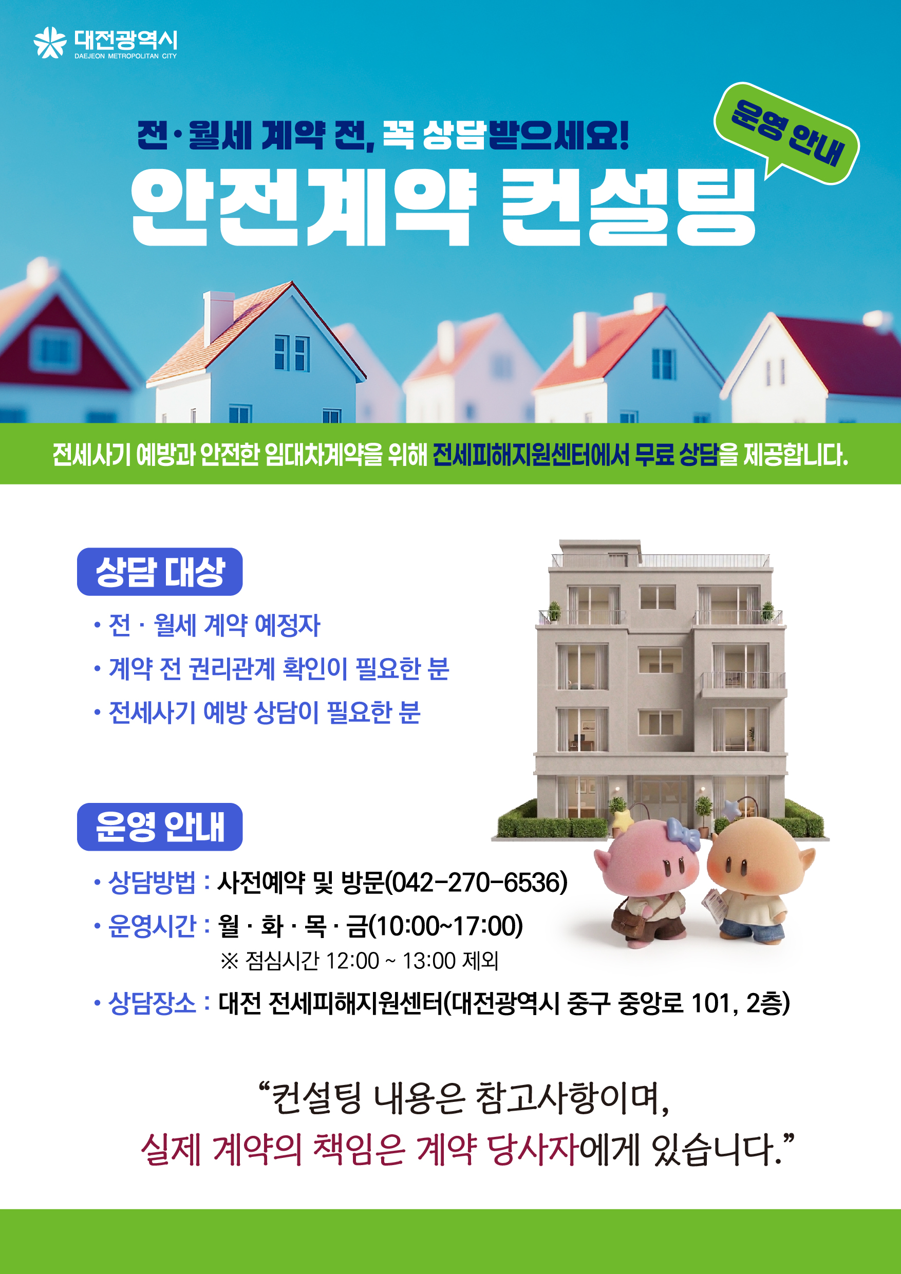 전·월세 계약 전, 꼭 상담받으세요! 안전계약 컨설팅 운영 안내 / 전세사기 예방과 안전한 임대차계약을 위해 전세피해지원센터에서 무료 상담을 제공합니다. / 상담 대상 : 전·월세 계약 예정자, 계약 전 권리관계 확인이 필요한 분, 전세사기 예방 상담이 필요한 분 / 운영 안내 - 상담방법 : 사전예약 및 방문(042-270-6536) 운영시간 : 월·화·목·금 (10:00~17:00) ※ 점심시간 12:00~13:00 제외 / 상담장소 : 대전 전세피해지원센터(대전광역시 중구 중앙로 101, 2층) “컨설팅 내용은 참고사항이며, 실제 계약의 책임은 계약 당사자에게 있습니다.”