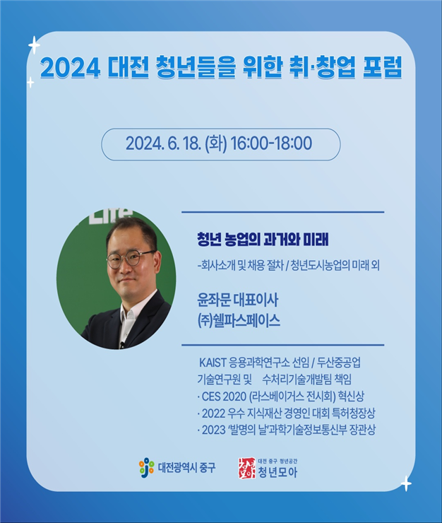 2024 대전 청년들을 위한 취·창업 포럼 / 2024. 6. 18(화) 16:00-18:00 / 청년 농업의 과거와 미래 - 회사소개 및 채용 절차 / 청년도시농업의 미래 외 / 윤좌문 대표이사 (주)쉘파스페이스 / KAIST 응용과학연구소 선임, 두산중공업 기술연구원 및 수처리기술개발팀 책임, CES 2020 (라스베이거스 전시회) 혁신상, 2022 우수 지식재산 경영인 대회 특허청장상, 2023 '발명의 날 '과학기술정보통신부 장관상 / 대전광역시 중구 / 대전 중구 청년공간 청년모아