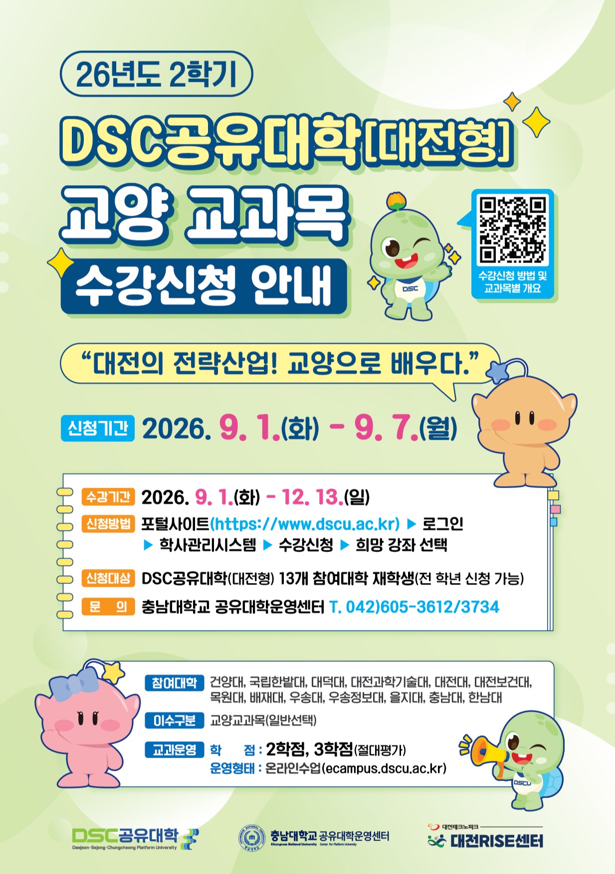 26년도 2학기 DSC공유대학[대전형] 교양 교과목 수강신청 안내 / 수강신청 방법 및 교과목별 개요 / "대전의 전략산업! 교양으로 배우다.” / 신청기간 : 2026.9.1.(화) - 9.7.(월) 수강기간 : 2026.9.1.(화) ~ 12. 13.(일) / 신청방법 포털사이트(https://www.dscu.ac.kr) 로그인 ▶ 학사관리시스템 ▶ 수강신청 ▶희망 강좌 선택 / 신청대상 : DSC공유대학(대전형) 13개 참여대학 재학생(전 학년 신청 가능) / 문의 : 충남대학교 공유대학운영센터 T. 042)605-3612/3734 / 참여대학 : 건양대, 국립한밭대, 대덕대, 대전과학기술대, 대전대, 대전보건대, 목원대, 배재대, 우송대, 우송정보대, 을지대, 충남대, 한남대 / 이수구분 : 교양교과목(일반선택) / 교과운영 학점:2학점, 3학점(절대평가), 운영형태 : 온라인수업(ecampus.dscu.ac.kr) / DSC공유대학 충남대학교 공유대학운영센터 대전RISE센터