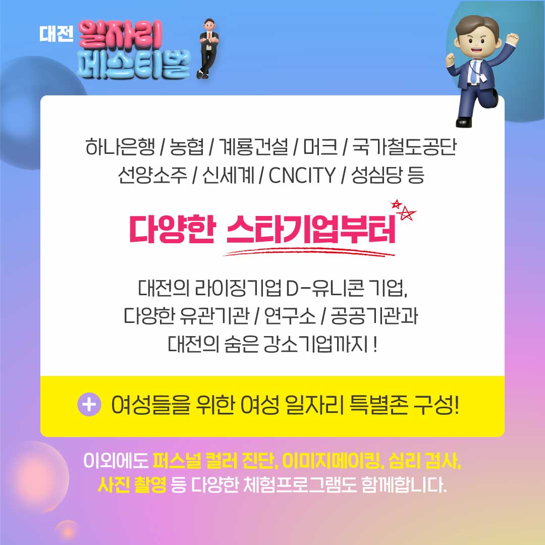 하나은행/농협/계룡건설/머크/국가철도공단/선양소주/신세계/CNCIT/성심당 등 / 다양한 스타기업부터 대전의 라이징기업 D-유니콘 기업, 다양한 유관기관/연구소/공공기관과 대전의 숨은 강소기업까지! +여성들을 위한 여성 일자리 특별존 구성! / 이 외에도 퍼스널 컬러 진단, 이미지메이킹, 심리 검사, 사진 촬영 등 다양한 체험프로그램도 함께합니다.