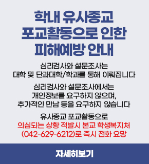 학내 유사종교 포교활동으로 인한 피해예방 안내 / 심리검사와 설문조사는 대학 및 단과대학/학과를 통해 이뤄집니다 심리검사와 설문조사에서는 개인정보를 요구하지 않으며, 추가적인 만남 등을 요구하지 않습니다 유사종교 포교활동으로 의심되는 상황 적발시 본교 학생복지처 (042-629-6212)로 즉시 전화 요망 / 자세히보기